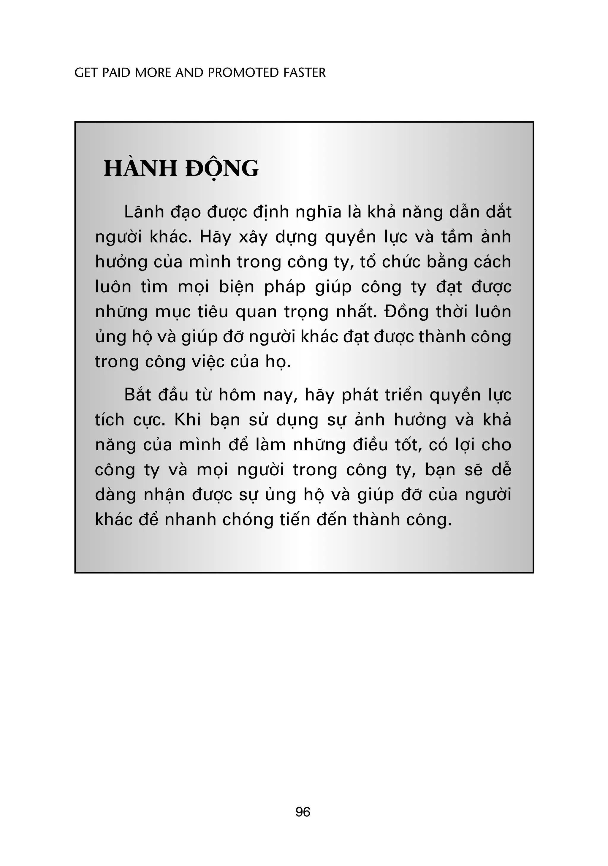 GET PAID MORE AND PROMOTED FASTER




   HAÂNH ÀÖÅNG
      Laänh àaåo àûúåc àõnh nghôa laâ khaã nùng dêîn dùæt
  ngûúâi khaác. Haäy xêy dûång quyïìn lûåc vaâ têìm aãnh
  hûúãng cuãa mònh trong cöng ty, töí chûác bùçng caách
  luön tòm moåi biïån phaáp giuáp cöng ty àaåt àûúåc
  nhûäng muåc tiïu quan troång nhêët. Àöìng thúâi luön
  uãng höå vaâ giuáp àúä ngûúâi khaác àaåt àûúåc thaânh cöng
  trong cöng viïåc cuãa hoå.
      Bùæt àêìu tûâ höm nay, haäy phaát triïín quyïìn lûåc
  tñch cûåc. Khi baån sûã duång sûå aãnh hûúãng vaâ khaã
  nùng cuãa mònh àïí laâm nhûäng àiïìu töët, coá lúåi cho
  cöng ty vaâ moåi ngûúâi trong cöng ty, baån seä dïî
  daâng nhêån àûúåc sûå uãng höå vaâ giuáp àúä cuãa ngûúâi
  khaác àïí nhanh choáng tiïën àïën thaânh cöng.




                             96
 