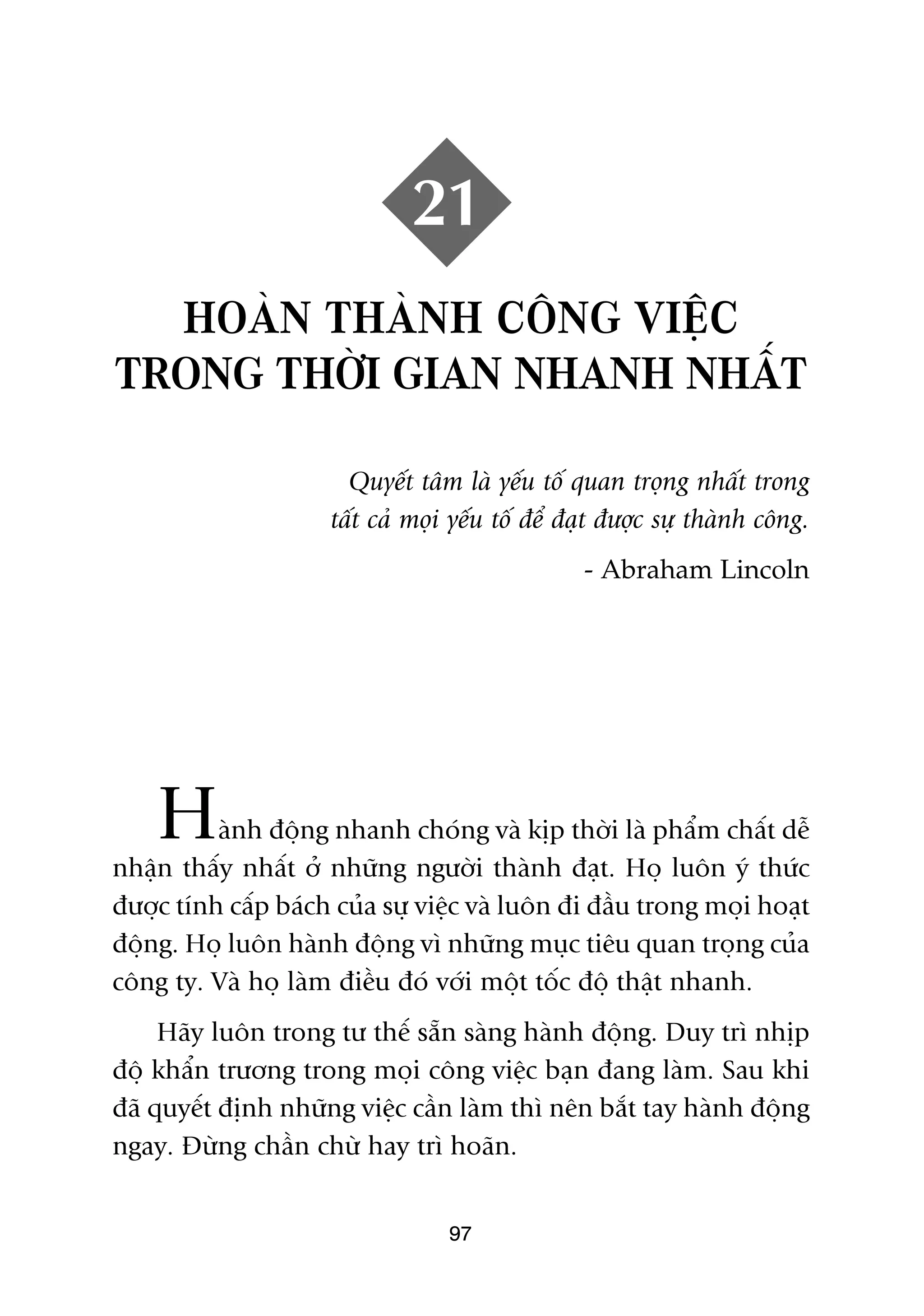 21
  HOAÂN THAÂNH CÖNG VIÏÅC
TRONG THÚÂI GIAN NHANH NHÊËT

                       Quyïët têm laâ yïëu töë quan troång nhêët trong
                     têët caã moåi yïëu töë àïí àaåt àûúåc sûå thaânh cöng.
                                                 - Abraham Lincoln




    H     aânh àöång nhanh choáng vaâ kõp thúâi laâ phêím chêët dïî
nhêån thêëy nhêët úã nhûäng ngûúâi thaânh àaåt. Hoå luön yá thûác
àûúåc tñnh cêëp baách cuãa sûå viïåc vaâ luön ài àêìu trong moåi hoaåt
àöång. Hoå luön haânh àöång vò nhûäng muåc tiïu quan troång cuãa
cöng ty. Vaâ hoå laâm àiïìu àoá vúái möåt töëc àöå thêåt nhanh.
     Haäy luön trong tû thïë sùén saâng haânh àöång. Duy trò nhõp
àöå khêín trûúng trong moåi cöng viïåc baån àang laâm. Sau khi
àaä quyïët àõnh nhûäng viïåc cêìn laâm thò nïn bùæt tay haânh àöång
ngay. Àûâng chêìn chûâ hay trò hoaän.


                                  97
 