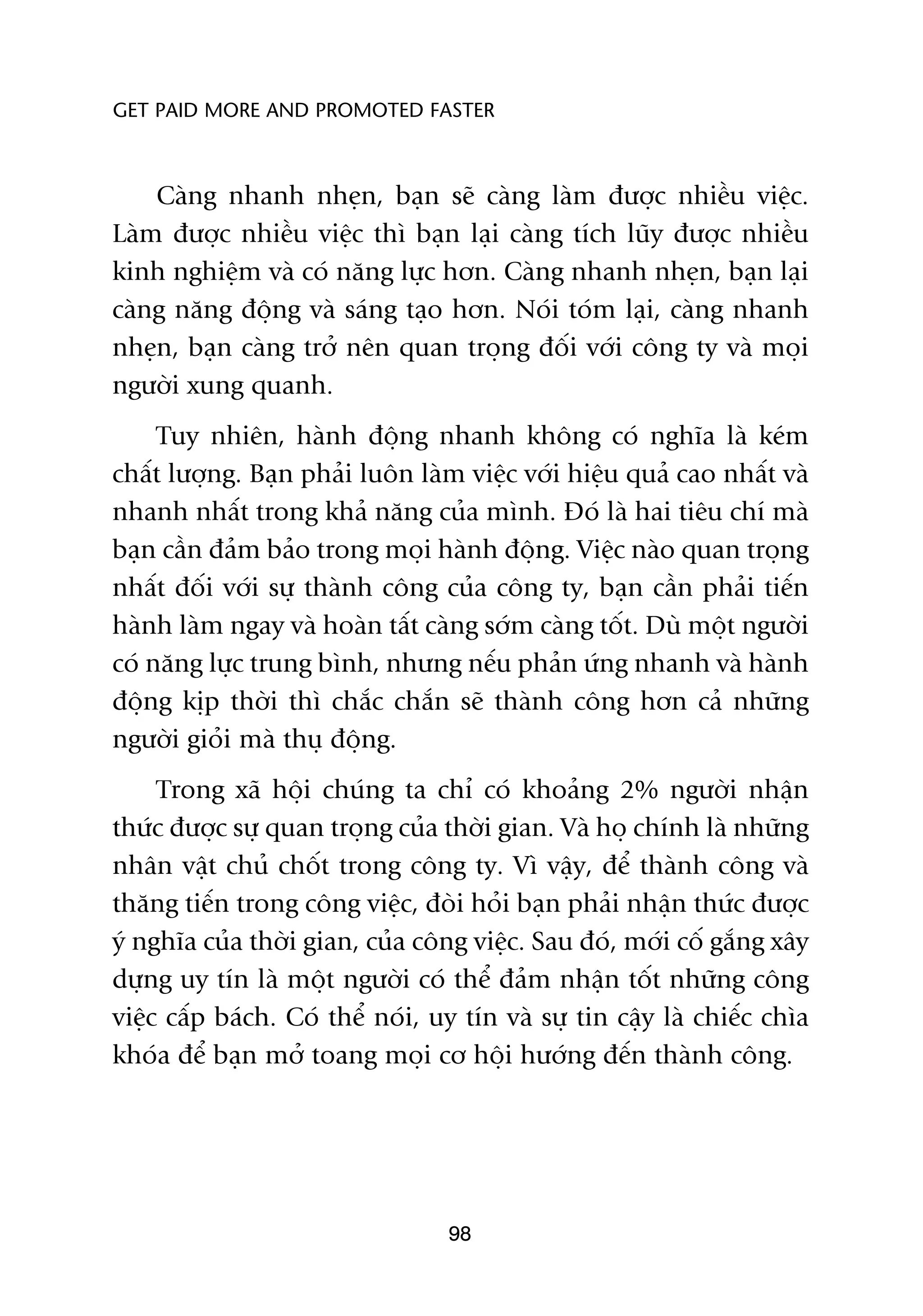 GET PAID MORE AND PROMOTED FASTER



    Caâng nhanh nheån, baån seä caâng laâm àûúåc nhiïìu viïåc.
Laâm àûúåc nhiïìu viïåc thò baån laåi caâng tñch luäy àûúåc nhiïìu
kinh nghiïåm vaâ coá nùng lûåc hún. Caâng nhanh nheån, baån laåi
caâng nùng àöång vaâ saáng taåo hún. Noái toám laåi, caâng nhanh
nheån, baån caâng trúã nïn quan troång àöëi vúái cöng ty vaâ moåi
ngûúâi xung quanh.
     Tuy nhiïn, haânh àöång nhanh khöng coá nghôa laâ keám
chêët lûúång. Baån phaãi luön laâm viïåc vúái hiïåu quaã cao nhêët vaâ
nhanh nhêët trong khaã nùng cuãa mònh. Àoá laâ hai tiïu chñ maâ
baån cêìn àaãm baão trong moåi haânh àöång. Viïåc naâo quan troång
nhêët àöëi vúái sûå thaânh cöng cuãa cöng ty, baån cêìn phaãi tiïën
haânh laâm ngay vaâ hoaân têët caâng súám caâng töët. Duâ möåt ngûúâi
coá nùng lûåc trung bònh, nhûng nïëu phaãn ûáng nhanh vaâ haânh
àöång kõp thúâi thò chùæc chùæn seä thaânh cöng hún caã nhûäng
ngûúâi gioãi maâ thuå àöång.
     Trong xaä höåi chuáng ta chó coá khoaãng 2% ngûúâi nhêån
thûác àûúåc sûå quan troång cuãa thúâi gian. Vaâ hoå chñnh laâ nhûäng
nhên vêåt chuã chöët trong cöng ty. Vò vêåy, àïí thaânh cöng vaâ
thùng tiïën trong cöng viïåc, àoâi hoãi baån phaãi nhêån thûác àûúåc
yá nghôa cuãa thúâi gian, cuãa cöng viïåc. Sau àoá, múái cöë gùæng xêy
dûång uy tñn laâ möåt ngûúâi coá thïí àaãm nhêån töët nhûäng cöng
viïåc cêëp baách. Coá thïí noái, uy tñn vaâ sûå tin cêåy laâ chiïëc chòa
khoáa àïí baån múã toang moåi cú höåi hûúáng àïën thaânh cöng.




                                  98
 