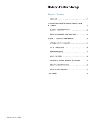 Dedupe-Centric Storage

                             Table of Contents

                                    AbSTRACT  .  .  .  .  .  .  .  .  .  .  .  .  .  .  .  .  .  .  .  .  .  .  .  .  .  .  .  .  .  .  .  .  .  .  .  .  .  .  . 1


                             DEDUPlICATION: ThE POST-SNAPShOT REvOlUTION
                             IN STORAGE  .  .  .  .  .  .  .  .  .  .  .  .  .  .  .  .  .  .  .  .  .  .  .  .  .  .  .  .  .  .  .  .  .  .  .  .  .  .  .  . 3


                                    bUIlDING A bETTER SNAPShOT  .  .  .  .  .  .  .  .  .  .  .  .  .  .  .  .  .  .  .  .  . 3


                                    DEDUPlICATION AS A POINT SOlUTION  .  .  .  .  .  .  .  .  .  .  .  .  .  . 3


                             DEDUPE AS A STORAGE FUNDAmENTAl  .  .  .  .  .  .  .  .  .  .  .  .  .  .  .  .  . 4


                                    vARIAblE lENGTh DUPlICATES  .  .  .  .  .  .  .  .  .  .  .  .  .  .  .  .  .  .  .  .  . 4


                                    lOCAl COmPRESSION  .  .  .  .  .  .  .  .  .  .  .  .  .  .  .  .  .  .  .  .  .  .  .  .  .  .  .  .  . 4


                                    FORmAT AGNOSTIC  .  .  .  .  .  .  .  .  .  .  .  .  .  .  .  .  .  .  .  .  .  .  .  .  .  .  .  .  .  .  . 4


                                    mUlTI-PROTOCOl  .  .  .  .  .  .  .  .  .  .  .  .  .  .  .  .  .  .  .  .  .  .  .  .  .  .  .  .  .  .  .  . 4


                                    CPU-CENTRIC vS . DISk-INTENSIvE AlGORIThm  .  .  .  .  .  .  .  . 5


                                    DEDUPlICATED REPlICATION  .  .  .  .  .  .  .  .  .  .  .  .  .  .  .  .  .  .  .  .  .  .  . 5


                                    DEDUPlICATED SNAPShOTS  .  .  .  .  .  .  .  .  .  .  .  .  .  .  .  .  .  .  .  .  .  .  .  . 5


                             CONClUSION  .  .  .  .  .  .  .  .  .  .  .  .  .  .  .  .  .  .  .  .  .  .  .  .  .  .  .  .  .  .  .  .  .  .  .  .  .  .  . 5




2   DEDUPE-CENTRIC STORAGE
 
