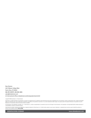 Data Domain
2421 Mission College Blvd.
Santa Clara, CA 95054
866-WE-DDUPE; 408-980-4800
sales@datadomain.com
22 international offices: datadomain.com/company/contacts.html

Copyright © 2008 Data Domain, Inc. All rights reserved.

Data Domain, Inc. believes information in this publication is accurate as of its publication date. This publication could include technical inaccuracies or typographical errors. The information is subject to change without notice. Changes are periodically
added to the information herein; these changes will be incorporated in new additions of the publication. Data Domain, Inc. may make improvements and/or changes in the product(s) and/or the program(s) described in this publication at any time.
Reproduction of this publication without prior written permission is forbidden.

The information in this publication is provided “as is.” Data Domain, Inc. makes no representations or warranties of any kind, with respect to the information in this publication, and specifically disclaims implied warranties of
merchantability or fitness for a particular purpose.

Data Domain and Global Compression are trademarks or registered trademarks of Data Domain, Inc. All other brands, products, service names, trademarks, or registered service marks are used to identify the products or
services of their respective owners. WP-DCS-0408


      DEDUPLICATION STORAGE                                                                                                                                                                                    www.datadomain.com
 