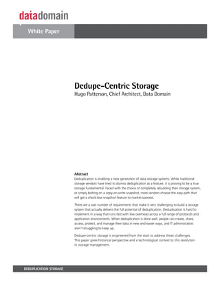 White Paper




                        Dedupe-Centric Storage
                        Hugo Patterson, Chief Architect, Data Domain




                        Abstract
                        Deduplication is enabling a new generation of data storage systems. While traditional
                        storage vendors have tried to dismiss deduplication as a feature, it is proving to be a true
                        storage fundamental. Faced with the choice of completely rebuilding their storage system,
                        or simply bolting on a copy-on-write snapshot, most vendors choose the easy path that
                        will get a check-box snapshot feature to market soonest.

                        There are a vast number of requirements that make it very challenging to build a storage
                        system that actually delivers the full potential of deduplication. Deduplication is hard to
                        implement in a way that runs fast with low overhead across a full range of protocols and
                        application environments. When deduplication is done well, people can create, share,
                        access, protect, and manage their data in new and easier ways, and IT administrators
                        aren’t struggling to keep up.

                        Dedupe-centric storage is engineered from the start to address these challenges.
                        This paper gives historical perspective and a technological context to this revolution
                        in storage management.




DEDUPLICATION STORAGE
 