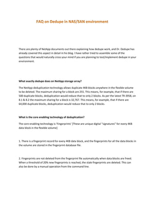 There are plenty of NetApp documents out there explaining how dedupe work, and Dr. Dedupe has
already covered this aspect in detail in his blog. I have rather tried to assemble some of the
questions that would naturally cross your mind if you are planning to test/implement dedupe in your
environment.

What exactly dedupe does on NetApp storage array?
The NetApp deduplication technology allows duplicate 4KB blocks anywhere in the flexible volume
to be deleted. The maximum sharing for a block are 255. This means, for example, that if there are
500 duplicate blocks, deduplication would reduce that to only 2 blocks. As per the latest TR-3958, on
8.1 & 8.2 the maximum sharing for a block is 32,767. This means, for example, that if there are
64,000 duplicate blocks, deduplication would reduce that to only 2 blocks.

What is the core enabling technology of deduplication?
The core enabling technology is 'Fingerprints' [These are unique digital “signatures” for every 4KB
data block in the flexible volume]

1. There is a fingerprint record for every 4KB data block, and the fingerprints for all the data blocks in
the volume are stored in the fingerprint database file.

2. Fingerprints are not deleted from the fingerprint file automatically when data blocks are freed.
When a threshold of 20% new fingerprints is reached, the stale fingerprints are deleted. This can
also be done by a manual operation from the command line.

 