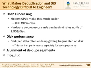 What Makes Deduplication and SIS
 Technology Difficult to Engineer?
       Hash Processing
         • Modern CPUs make this much easier
                – 100+ MB/sec/core
         • Hardware co-processor cards can hash at rates north of
           1.5GB/Sec.
       Disk performance
         • Deduped data often ends up getting fragmented on disk
                – This can hurt performance especially for backup systems

       Alignment of de-dupe segments
       Indexing

Deduplication and Single Instance Storage – Interop – Las Vegas – April 27, 2010
© Copyright 2009-2010, Cambridge Computer Services, Inc. All rights reserved.
                                                                                   www.CambridgeComputer.com   10
 