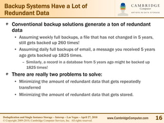 Backup Systems Have a Lot of
 Redundant Data
       Conventional backup solutions generate a ton of redundant
       data
         • Assuming weekly full backups, a file that has not changed in 5 years,
           still gets backed up 260 times!
         • Assuming daily full backups of email, a message you received 5 years
           ago gets backed up 1825 times.
                – Similarly, a record in a database from 5 years ago might be backed up
                  1825 times!
       There are really two problems to solve:
         • Minimizing the amount of redundant data that gets repeatedly
           transferred
         • Minimizing the amount of redundant data that gets stored.



Deduplication and Single Instance Storage – Interop – Las Vegas – April 27, 2010
© Copyright 2009-2010, Cambridge Computer Services, Inc. All rights reserved.
                                                                                   www.CambridgeComputer.com   16
 