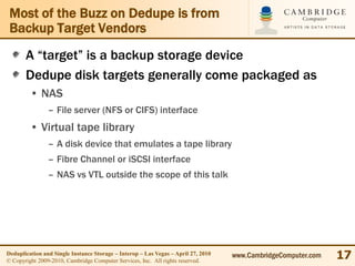 Most of the Buzz on Dedupe is from
 Backup Target Vendors
       A “target” is a backup storage device
       Dedupe disk targets generally come packaged as
         • NAS
                – File server (NFS or CIFS) interface
         • Virtual tape library
                – A disk device that emulates a tape library
                – Fibre Channel or iSCSI interface
                – NAS vs VTL outside the scope of this talk




Deduplication and Single Instance Storage – Interop – Las Vegas – April 27, 2010
© Copyright 2009-2010, Cambridge Computer Services, Inc. All rights reserved.
                                                                                   www.CambridgeComputer.com   17
 