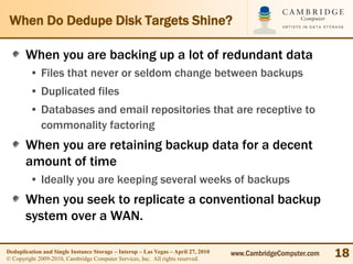 When Do Dedupe Disk Targets Shine?

       When you are backing up a lot of redundant data
         • Files that never or seldom change between backups
         • Duplicated files
         • Databases and email repositories that are receptive to
           commonality factoring
       When you are retaining backup data for a decent
       amount of time
         • Ideally you are keeping several weeks of backups
       When you seek to replicate a conventional backup
       system over a WAN.

Deduplication and Single Instance Storage – Interop – Las Vegas – April 27, 2010
© Copyright 2009-2010, Cambridge Computer Services, Inc. All rights reserved.
                                                                                   www.CambridgeComputer.com   18
 
