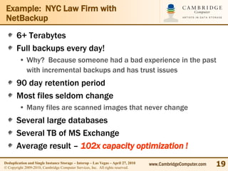 Example: NYC Law Firm with
 NetBackup
       6+ Terabytes
       Full backups every day!
         • Why? Because someone had a bad experience in the past
           with incremental backups and has trust issues
       90 day retention period
       Most files seldom change
         • Many files are scanned images that never change
       Several large databases
       Several TB of MS Exchange
       Average result – 102x capacity optimization !
Deduplication and Single Instance Storage – Interop – Las Vegas – April 27, 2010
© Copyright 2009-2010, Cambridge Computer Services, Inc. All rights reserved.
                                                                                   www.CambridgeComputer.com   19
 
