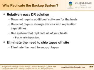 Why Replicate the Backup System?

       Relatively easy DR solution
         • Does not require additional software for the hosts
         • Does not require storage devices with replication
           capabilities
         • One system that replicate all of your hosts
                – Platform-independent

       Eliminate the need to ship tapes off site
         • Eliminate the need to encrypt tapes




Deduplication and Single Instance Storage – Interop – Las Vegas – April 27, 2010
© Copyright 2009-2010, Cambridge Computer Services, Inc. All rights reserved.
                                                                                   www.CambridgeComputer.com   22
 