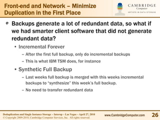 Front-end and Network – Minimize
 Duplication in the First Place
       Backups generate a lot of redundant data, so what if
       we had smarter client software that did not generate
       redundant data?
         • Incremental Forever
                – After the first full backup, only do incremental backups
                – This is what IBM TSM does, for instance
         • Synthetic Full Backup
                – Last weeks full backup is merged with this weeks incremental
                  backups to “synthesize” this week’s full backup.
                – No need to transfer redundant data




Deduplication and Single Instance Storage – Interop – Las Vegas – April 27, 2010
© Copyright 2009-2010, Cambridge Computer Services, Inc. All rights reserved.
                                                                                   www.CambridgeComputer.com   26
 