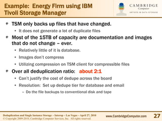 Example: Energy Firm using IBM
 Tivoli Storage Manager
       TSM only backs up files that have changed.
         • It does not generate a lot of duplicate files
       Most of the 15TB of capacity are documentation and images
       that do not change – ever.
         • Relatively little of it is database.
         • Images don’t compress
         • Utilizing compression on TSM client for compressible files
       Over all deduplication ratio: about 2:1
         • Can’t justify the cost of dedupe across the board
         • Resolution: Set up dedupe tier for database and email
                – Do the file backups to conventional disk and tape




Deduplication and Single Instance Storage – Interop – Las Vegas – April 27, 2010
© Copyright 2009-2010, Cambridge Computer Services, Inc. All rights reserved.
                                                                                   www.CambridgeComputer.com   27
 