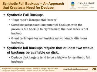Synthetic Full Backups – An Approach
 that Creates a Need for Dedupe
       Synthetic Full Backups
         • “Poor man’s incremental forever”
         • Combine subsequent incremental backups with the
           previous full backup to “synthesize” the next week’s full
           backup.
         • Great technique for minimizing networking traffic from
           backups.
       Synthetic full backups require that at least two weeks
       of backups be available on disk.
         • Dedupe disk targets tend to be a big win for synthetic full
           backups

Deduplication and Single Instance Storage – Interop – Las Vegas – April 27, 2010
© Copyright 2009-2010, Cambridge Computer Services, Inc. All rights reserved.
                                                                                   www.CambridgeComputer.com   28
 