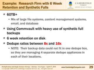 Example: Research Firm with 6 Week
 Retention and Synthetic Fulls
       60TB+
         • Mix of large file systems, content management systems,
           email, and database
       Using Commvault with heavy use of synthetic full
       backups
       6 week retention on disk
       Dedupe ratios between 8x and 16x
         • NOTE: Their backup data could not fit in one dedupe box,
           so they are managing 4 separate dedupe appliances in
           each of their locations.


Deduplication and Single Instance Storage – Interop – Las Vegas – April 27, 2010
© Copyright 2009-2010, Cambridge Computer Services, Inc. All rights reserved.
                                                                                   www.CambridgeComputer.com   29
 