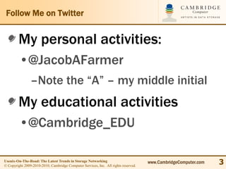 Follow Me on Twitter


        My personal activities:
         •@JacobAFarmer
                –Note the “A” – my middle initial
        My educational activities
         •@Cambridge_EDU

Usenix-On-The-Road: The Latest Trends in Storage Networking
© Copyright 2009-2010-2010, Cambridge Computer Services, Inc. All rights reserved.
                                                                                     www.CambridgeComputer.com   3
 