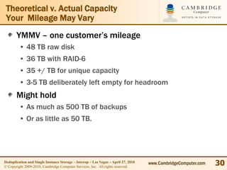 Theoretical v. Actual Capacity
 Your Mileage May Vary
       YMMV – one customer’s mileage
         • 48 TB raw disk
         • 36 TB with RAID-6
         • 35 +/ TB for unique capacity
         • 3-5 TB deliberately left empty for headroom
       Might hold
         • As much as 500 TB of backups
         • Or as little as 50 TB.




Deduplication and Single Instance Storage – Interop – Las Vegas – April 27, 2010
© Copyright 2009-2010, Cambridge Computer Services, Inc. All rights reserved.
                                                                                   www.CambridgeComputer.com   30
 