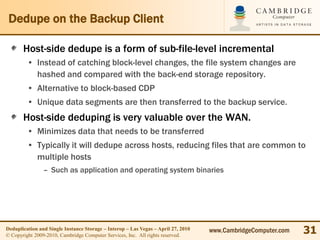 Dedupe on the Backup Client

       Host-side dedupe is a form of sub-file-level incremental
         • Instead of catching block-level changes, the file system changes are
           hashed and compared with the back-end storage repository.
         • Alternative to block-based CDP
         • Unique data segments are then transferred to the backup service.
       Host-side deduping is very valuable over the WAN.
         • Minimizes data that needs to be transferred
         • Typically it will dedupe across hosts, reducing files that are common to
           multiple hosts
                – Such as application and operating system binaries




Deduplication and Single Instance Storage – Interop – Las Vegas – April 27, 2010
© Copyright 2009-2010, Cambridge Computer Services, Inc. All rights reserved.
                                                                                   www.CambridgeComputer.com   31
 
