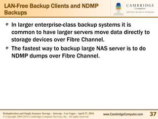 LAN-Free Backup Clients and NDMP
 Backups
       In larger enterprise-class backup systems it is
       common to have larger servers move data directly to
       storage devices over Fibre Channel.
       The fastest way to backup large NAS server is to do
       NDMP dumps over Fibre Channel.




Deduplication and Single Instance Storage – Interop – Las Vegas – April 27, 2010
© Copyright 2009-2010, Cambridge Computer Services, Inc. All rights reserved.
                                                                                   www.CambridgeComputer.com   37
 