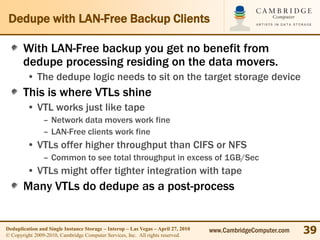 Dedupe with LAN-Free Backup Clients

       With LAN-Free backup you get no benefit from
       dedupe processing residing on the data movers.
         • The dedupe logic needs to sit on the target storage device
       This is where VTLs shine
         • VTL works just like tape
                – Network data movers work fine
                – LAN-Free clients work fine
         • VTLs offer higher throughput than CIFS or NFS
                – Common to see total throughput in excess of 1GB/Sec
         • VTLs might offer tighter integration with tape
       Many VTLs do dedupe as a post-process


Deduplication and Single Instance Storage – Interop – Las Vegas – April 27, 2010
© Copyright 2009-2010, Cambridge Computer Services, Inc. All rights reserved.
                                                                                   www.CambridgeComputer.com   39
 