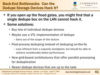 Back-End Bottlenecks: Can the
 Dedupe Storage Devices Hack It?
       If you open up the flood gates, you might find that a
       single dedupe box on the LAN cannot hack it.
       Some solutions:
         • Buy lots of individual dedupe devices
         • Maybe use a VTL implementation of dedupe
                – Sorry out of the scope of this lecture
         • Post-process deduping instead of deduping on-the-fly
                – Less efficient from a capacity standpoint, but should be able to
                  achieve considerably better performance
         • New grid-based architectures that offer parallel processing
           for deduplication
         • Newer dedupe devices that are up to the task
Deduplication and Single Instance Storage – Interop – Las Vegas – April 27, 2010
© Copyright 2009-2010, Cambridge Computer Services, Inc. All rights reserved.
                                                                                   www.CambridgeComputer.com   41
 