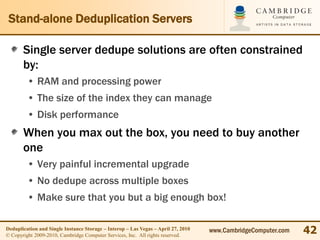 Stand-alone Deduplication Servers

       Single server dedupe solutions are often constrained
       by:
         • RAM and processing power
         • The size of the index they can manage
         • Disk performance
       When you max out the box, you need to buy another
       one
         • Very painful incremental upgrade
         • No dedupe across multiple boxes
         • Make sure that you but a big enough box!

Deduplication and Single Instance Storage – Interop – Las Vegas – April 27, 2010
© Copyright 2009-2010, Cambridge Computer Services, Inc. All rights reserved.
                                                                                   www.CambridgeComputer.com   42
 