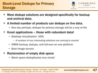 Block-Level Dedupe for Primary
 Storage
       Most dedupe solutions are designed specifically for backup
       and archival data.
       A limited number of products can dedupe on live data.
         • One day perhaps, dedupe for primary storage will be a way of life
       Great applications – those with redundant data!
         • Desktop virtualization (VDI)
                – A number of very interesting solutions are coming to market
         • VMDK backup, dedupe, and fail-over on one platform
         • Boot image servers
       Reclamation of empty disk space
         • Blank space deduplicates very nicely!



Deduplication and Single Instance Storage – Interop – Las Vegas – April 27, 2010
© Copyright 2009-2010, Cambridge Computer Services, Inc. All rights reserved.
                                                                                   www.CambridgeComputer.com   47
 