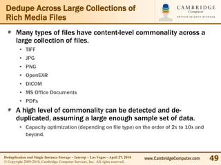 Dedupe Across Large Collections of
 Rich Media Files
       Many types of files have content-level commonality across a
       large collection of files.
         • TIFF
         • JPG
         • PNG
         • OpenEXR
         • DICOM
         • MS Office Documents
         • PDFs
       A high level of commonality can be detected and de-
       duplicated, assuming a large enough sample set of data.
         • Capacity optimization (depending on file type) on the order of 2x to 10x and
           beyond.



Deduplication and Single Instance Storage – Interop – Las Vegas – April 27, 2010
© Copyright 2009-2010, Cambridge Computer Services, Inc. All rights reserved.
                                                                                   www.CambridgeComputer.com   49
 