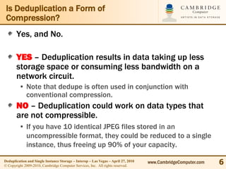 Is Deduplication a Form of
 Compression?
       Yes, and No.

       YES – Deduplication results in data taking up less
       storage space or consuming less bandwidth on a
       network circuit.
         • Note that dedupe is often used in conjunction with
           conventional compression.
       NO – Deduplication could work on data types that
       are not compressible.
         • If you have 10 identical JPEG files stored in an
           uncompressible format, they could be reduced to a single
           instance, thus freeing up 90% of your capacity.

Deduplication and Single Instance Storage – Interop – Las Vegas – April 27, 2010
© Copyright 2009-2010, Cambridge Computer Services, Inc. All rights reserved.
                                                                                   www.CambridgeComputer.com   6
 