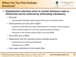 Where Do You Find Dedupe
 Solutions?
       Deduplication solutions come to market whenever costs or
       efficiencies can be achieved by eliminating redundancy.
         • Backups
                – Conventional backup systems generate tons of redundant data
         • Email systems (at rest and in flight)
                – I send an email with the same attachment to everyone in the company.
                – Then everyone stores it in his/her personal home directory
                – Everyone in the branch offices pulls it over the WAN
         • File traffic over a WAN
         • Application and O.S. binaries across multiple systems
                – Virtual Servers and Virtual Desktops
                – Backups over a WAN
         • Very large collections of rich media files

Deduplication and Single Instance Storage – Interop – Las Vegas – April 27, 2010
© Copyright 2009-2010, Cambridge Computer Services, Inc. All rights reserved.
                                                                                   www.CambridgeComputer.com   7
 