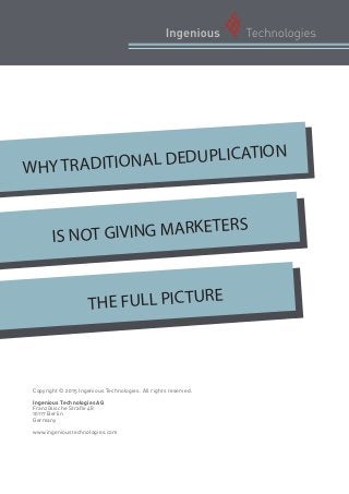 WHY TRADITIONAL DEDUPLICATION
IS NOT GIVING MARKETERS
THE FULL PICTURE
Copyright © 2015 Ingenious Technologies. All rights reserved.
Ingenious Technologies AG
Französische Straße 48
10117 Berlin
Germany
www.ingenioustechnologies.com
 