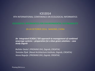 ICEI2014
9TH INTERNATIONAL CONFERENCE ON ECOLOGICAL INFORMATICS
ECOLOGICAL INFORMATICS FOR ENVIRONMENTAL SUSTAINABILITY
20-24 OCTOBER 2014, NANJING, CHINA
An integrated SCADA / GIS approach to management of combined
sewerage systems – preparation for a blue green solutions – case
study Zagreb
Božidar Deduš (PRONING DHI, Zagreb, CROATIA)
Tomislav Šijak (Naval Architecture Institute, Zagreb, CROATIA)
Vesna Rogulja (PRONING DHI, Zagreb, CROATIA)
Proning DHI d.o.o.
 