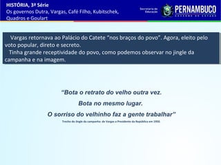 “Bota o retrato do velho outra vez.
Bota no mesmo lugar.
O sorriso do velhinho faz a gente trabalhar”
Trecho do Jingle da campanha de Vargas a Presidente da República em 1950.
HISTÓRIA, 3ª Série
Os governos Dutra, Vargas, Café Filho, Kubitschek,
Quadros e Goulart
Vargas retornava ao Palácio do Catete “nos braços do povo”. Agora, eleito pelo
voto popular, direto e secreto.
Tinha grande receptividade do povo, como podemos observar no jingle da
campanha e na imagem.
Vargas retornava ao Palácio do Catete “nos braços do povo”. Agora, eleito pelo
voto popular, direto e secreto.
Tinha grande receptividade do povo, como podemos observar no jingle da
campanha e na imagem.
 