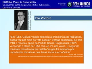 “Em 1951, Getúlio Vargas retornou à presidência da República,
dessa vez por meio do voto popular. Vargas candidatou-se pelo
PTB e recebeu apoio do Partido Social Progressista (PSP),
vencendo o pleito de 1950 com 48,7% dos votos. O segundo
mandato presidencial de Getúlio Vargas foi marcado por
importantes iniciativas nas áreas social e econômica”.
Fonte: UOL Educação
http://educacao.uol.com.br/historia-brasil/governo-vargas-1951-1954-suicidio-de-getulio-pos-fim-a-era-vargas.jhtm
Ele Voltou!Ele Voltou!
HISTÓRIA, 3° Ano do Ensino Médio
Os governos Dutra, Vargas, Café Filho, Kubitschek,
Quadros e Goulart
Imagem:GetulioVargas(1930)/
GovernodoBrasil/PublicDomain
 