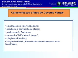 Nacionalismo e Intervencionismo;
populismo e dominação de classe;
modernização Acelerada;
campanha “O Petróleo é Nosso”;
criação da Petrobrás;
criação do BNDE (Banco Nacional de Desenvolvimento
Econômico).
Características e fatos do Governo Vargas
HISTÓRIA, 3° Ano do Ensino Médio
Os governos Dutra, Vargas, Café Filho, Kubitschek,
Quadros e Goulart
 