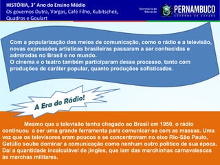Mesmo que a televisão tenha chegado ao Brasil em 1950, o rádio
continuou a ser uma grande ferramenta para comunicar-se com as massas. Uma
vez que os televisores eram poucos e se concentravam no eixo Rio-São Paulo,
Getúlio soube dominar a comunicação como nenhum outro político de sua época.
Daí a quantidade incalculável de jingles, que iam das marchinhas carnavalescas
às marchas militares.
A Era do Rádio!
Com a popularização dos meios de comunicação, como o rádio e a televisão,
novas expressões artísticas brasileiras passaram a ser conhecidas e
admiradas no Brasil e no mundo.
O cinema e o teatro também participaram desse processo, tanto com
produções de caráter popular, quanto produções sofisticadas.
HISTÓRIA, 3° Ano do Ensino Médio
Os governos Dutra, Vargas, Café Filho, Kubitschek,
Quadros e Goulart
 