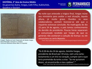 “Às 8:30 do dia 24 de agosto, Getúlio Vargas,
presidente do Brasil por 19 anos, com uma carta-
testamento e um tiro no coração, cumpre com o que
teria prometido durante a crise: "Se me quiserem
depor, só encontrarão o meu cadáver".”
Fonte: http://cpdoc.fgv.br/producao/dossies/AEraVargas2/artigos/CrisePolitica/Suicidio
Na noite que antecede o trágico final, Vargas reúne
seu ministério para avaliar a real situação, àquela
altura, já muito grave. Ouvidos os seus
colaboradores, aceitam licenciar-se até que o
inquérito estivesse concluído. Na madrugada do dia
23 para 24 de agosto, o país tomou conhecimento
da decisão do presidente. Poucas horas separaram
o comunicado recebido por Vargas de que os
generais não aceitaram a solução da licença: ou ele
renunciava ou seria deposto.
Fonte: http://cpdoc.fgv.br/producao/dossies/AEraVargas2/artigos/CrisePolitica/Suicidio
Na noite que antecede o trágico final, Vargas reúne
seu ministério para avaliar a real situação, àquela
altura, já muito grave. Ouvidos os seus
colaboradores, aceitam licenciar-se até que o
inquérito estivesse concluído. Na madrugada do dia
23 para 24 de agosto, o país tomou conhecimento
da decisão do presidente. Poucas horas separaram
o comunicado recebido por Vargas de que os
generais não aceitaram a solução da licença: ou ele
renunciava ou seria deposto.
Fonte: http://cpdoc.fgv.br/producao/dossies/AEraVargas2/artigos/CrisePolitica/Suicidio
HISTÓRIA, 3° Ano do Ensino Médio
Os governos Dutra, Vargas, Café Filho, Kubitschek,
Quadros e Goulart
Imagem: Replica da Carta Testamento de Getulio Vargas-
Nova Petropolis / Ironman br / Creative
Commons Attribution-Share Alike 3.0 Unported
 