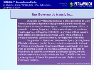 Um Governo de transição...
O suicídio de Vargas fez com que a breve presença de Café
Filho na presidência fosse marcada por uma grande instabilidade.
Para acalmar as tensões dessa época, o novo presidente utilizou os
meios de comunicação para prometer e assumir os compromissos
firmados por seu antecessor. Entretanto, a pressão política exercida
pelos setores de oposição fez com que Café Filho permitisse a
entrada de políticos udenistas em seu novo gabinete ministerial.
Os grandes problemas econômicos da época (a inflação e o
déficit da balança comercial) foram combatidos através da limitação
do crédito, a redução das despesas públicas, a criação de uma taxa
única de energia elétrica e a retenção automática do imposto de
renda sobre os salários. Além disso, para buscar apoio junto aos
parlamentares na aprovação de tais medidas, Café Filho declarou
que seu governo tinha caráter provisório e que não tinha maiores
pretensões políticas.
Fonte: http://www.brasilescola.com/historiab/cafe-filho.htm
O suicídio de Vargas fez com que a breve presença de Café
Filho na presidência fosse marcada por uma grande instabilidade.
Para acalmar as tensões dessa época, o novo presidente utilizou os
meios de comunicação para prometer e assumir os compromissos
firmados por seu antecessor. Entretanto, a pressão política exercida
pelos setores de oposição fez com que Café Filho permitisse a
entrada de políticos udenistas em seu novo gabinete ministerial.
Os grandes problemas econômicos da época (a inflação e o
déficit da balança comercial) foram combatidos através da limitação
do crédito, a redução das despesas públicas, a criação de uma taxa
única de energia elétrica e a retenção automática do imposto de
renda sobre os salários. Além disso, para buscar apoio junto aos
parlamentares na aprovação de tais medidas, Café Filho declarou
que seu governo tinha caráter provisório e que não tinha maiores
pretensões políticas.
Fonte: http://www.brasilescola.com/historiab/cafe-filho.htm
HISTÓRIA, 3° Ano do Ensino Médio
Os governos Dutra, Vargas, Café Filho, Kubitschek,
Quadros e Goulart
 