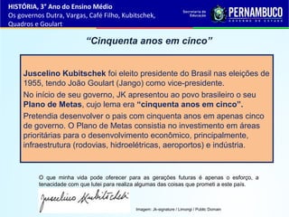 “Cinquenta anos em cinco”
Juscelino Kubitschek foi eleito presidente do Brasil nas eleições de
1955, tendo João Goulart (Jango) como vice-presidente.
No início de seu governo, JK apresentou ao povo brasileiro o seu
Plano de Metas, cujo lema era “cinquenta anos em cinco”.
Pretendia desenvolver o pais com cinquenta anos em apenas cinco
de governo. O Plano de Metas consistia no investimento em áreas
prioritárias para o desenvolvimento econômico, principalmente,
infraestrutura (rodovias, hidroelétricas, aeroportos) e indústria.
HISTÓRIA, 3° Ano do Ensino Médio
Os governos Dutra, Vargas, Café Filho, Kubitschek,
Quadros e Goulart
Imagem: Jk-signature / Limongi / Public Domain
O que minha vida pode oferecer para as gerações futuras é apenas o esforço, a
tenacidade com que lutei para realiza algumas das coisas que prometi a este país.
 