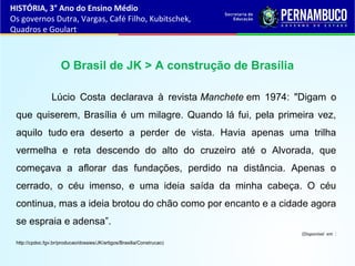 O Brasil de JK > A construção de Brasília
Lúcio Costa declarava à revista Manchete em 1974: "Digam o
que quiserem, Brasília é um milagre. Quando lá fui, pela primeira vez,
aquilo tudo era deserto a perder de vista. Havia apenas uma trilha
vermelha e reta descendo do alto do cruzeiro até o Alvorada, que
começava a aflorar das fundações, perdido na distância. Apenas o
cerrado, o céu imenso, e uma ideia saída da minha cabeça. O céu
continua, mas a ideia brotou do chão como por encanto e a cidade agora
se espraia e adensa”.
(Disponível em :
http://cpdoc.fgv.br/producao/dossies/JK/artigos/Brasilia/Construcao)
HISTÓRIA, 3° Ano do Ensino Médio
Os governos Dutra, Vargas, Café Filho, Kubitschek,
Quadros e Goulart
 