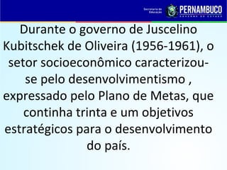 Durante o governo de Juscelino
Kubitschek de Oliveira (1956-1961), o
setor socioeconômico caracterizou-
se pelo desenvolvimentismo ,
expressado pelo Plano de Metas, que
continha trinta e um objetivos
estratégicos para o desenvolvimento
do país.
 