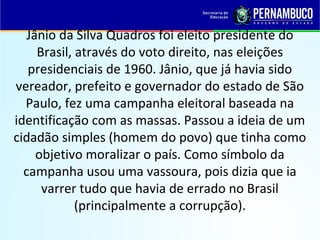 Jânio da Silva Quadros foi eleito presidente do
Brasil, através do voto direito, nas eleições
presidenciais de 1960. Jânio, que já havia sido
vereador, prefeito e governador do estado de São
Paulo, fez uma campanha eleitoral baseada na
identificação com as massas. Passou a ideia de um
cidadão simples (homem do povo) que tinha como
objetivo moralizar o país. Como símbolo da
campanha usou uma vassoura, pois dizia que ia
varrer tudo que havia de errado no Brasil
(principalmente a corrupção).
 