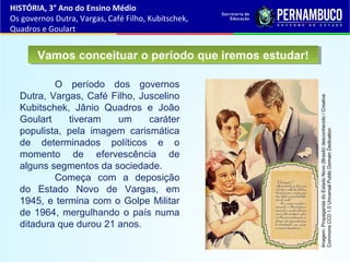 O período dos governos
Dutra, Vargas, Café Filho, Juscelino
Kubitschek, Jânio Quadros e João
Goulart tiveram um caráter
populista, pela imagem carismática
de determinados políticos e o
momento de efervescência de
alguns segmentos da sociedade.
Começa com a deposição
do Estado Novo de Vargas, em
1945, e termina com o Golpe Militar
de 1964, mergulhando o país numa
ditadura que durou 21 anos.
Vamos conceituar o período que iremos estudar!Vamos conceituar o período que iremos estudar!
HISTÓRIA, 3° Ano do Ensino Médio
Os governos Dutra, Vargas, Café Filho, Kubitschek,
Quadros e Goulart
Imagem:PropagandadoEstadoNovo(Brasil)/desconhecido/Creative
CommonsCC01.0UniversalPublicDomainDedication
 