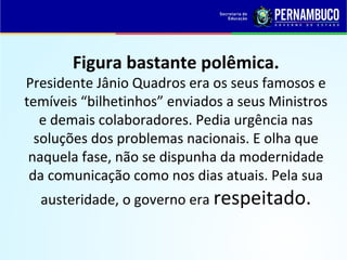 Figura bastante polêmica.
Presidente Jânio Quadros era os seus famosos e
temíveis “bilhetinhos” enviados a seus Ministros
e demais colaboradores. Pedia urgência nas
soluções dos problemas nacionais. E olha que
naquela fase, não se dispunha da modernidade
da comunicação como nos dias atuais. Pela sua
austeridade, o governo era respeitado.
 