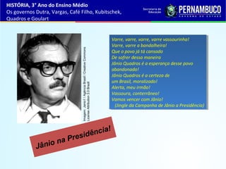 Jânio na Presidência!
Varre, varre, varre, varre vassourinha!
Varre, varre a bandalheira!
Que o povo já tá cansado
De sofrer dessa maneira
Jânio Quadros é a esperança desse povo
abandonado!
Jânio Quadros é a certeza de
um Brasil, moralizado!
Alerta, meu irmão!
Vassoura, conterrâneo!
Vamos vencer com Jânio!
(Jingle da Campanha de Jânio a Presidência)
Varre, varre, varre, varre vassourinha!
Varre, varre a bandalheira!
Que o povo já tá cansado
De sofrer dessa maneira
Jânio Quadros é a esperança desse povo
abandonado!
Jânio Quadros é a certeza de
um Brasil, moralizado!
Alerta, meu irmão!
Vassoura, conterrâneo!
Vamos vencer com Jânio!
(Jingle da Campanha de Jânio a Presidência)
HISTÓRIA, 3° Ano do Ensino Médio
Os governos Dutra, Vargas, Café Filho, Kubitschek,
Quadros e Goulart
Imagem:Janio1/AgênciaBrasil/CreativeCommons
LicenseAttribution3.0Brazil
 