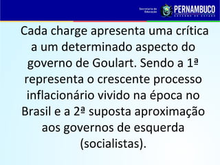 Cada charge apresenta uma crítica
a um determinado aspecto do
governo de Goulart. Sendo a 1ª
representa o crescente processo
inflacionário vivido na época no
Brasil e a 2ª suposta aproximação
aos governos de esquerda
(socialistas).
 