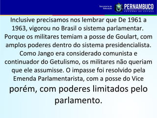 Inclusive precisamos nos lembrar que De 1961 a
1963, vigorou no Brasil o sistema parlamentar.
Porque os militares temiam a posse de Goulart, com
amplos poderes dentro do sistema presidencialista.
Como Jango era considerado comunista e
continuador do Getulismo, os militares não queriam
que ele assumisse. O impasse foi resolvido pela
Emenda Parlamentarista, com a posse do Vice
porém, com poderes limitados pelo
parlamento.
 
