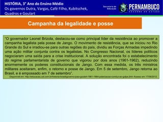 Campanha da legalidade e posse
“O governador Leonel Brizola, destacou-se como principal líder da resistência ao promover a
campanha legalista pela posse de Jango. O movimento de resistência, que se iniciou no Rio
Grande do Sul e irradiou-se para outras regiões do país, dividiu as Forças Armadas impedindo
uma ação militar conjunta contra os legalistas. No Congresso Nacional, os líderes políticos
negociaram uma saída para a crise institucional. A solução encontrada foi o estabelecimento
do regime parlamentarista de governo que vigorou por dois anos (1961-1962), reduzindo
enormemente os poderes constitucionais de Jango. Com essa medida, os três ministros
militares aceitaram, enfim, o retorno e posse de Jango. Em 5 de setembro, Jango retorna ao
Brasil, e é empossado em 7 de setembro”.
Disponível em: http://educacao.uol.com.br/historia-brasil/governo-joao-goulart-1961-1964-polarizacao-conduz-ao-golpe.jhtm Acesso em 17/06/2012.
HISTÓRIA, 3° Ano do Ensino Médio
Os governos Dutra, Vargas, Café Filho, Kubitschek,
Quadros e Goulart
 