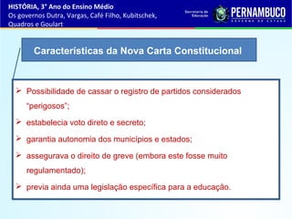  Possibilidade de cassar o registro de partidos considerados
“perigosos”;
 estabelecia voto direto e secreto;
 garantia autonomia dos municípios e estados;
 assegurava o direito de greve (embora este fosse muito
regulamentado);
 previa ainda uma legislação específica para a educação.
Características da Nova Carta Constitucional
HISTÓRIA, 3° Ano do Ensino Médio
Os governos Dutra, Vargas, Café Filho, Kubitschek,
Quadros e Goulart
 