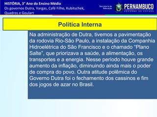 Política Interna
Na administração de Dutra, tivemos a pavimentação
da rodovia Rio-São Paulo, a instalação da Companhia
Hidroelétrica do São Francisco e o chamado “Plano
Salte”, que priorizava a saúde, a alimentação, os
transportes e a energia. Nesse período houve grande
aumento da inflação, diminuindo ainda mais o poder
de compra do povo. Outra atitude polêmica do
Governo Dutra foi o fechamento dos cassinos e fim
dos jogos de azar no Brasil.
HISTÓRIA, 3° Ano do Ensino Médio
Os governos Dutra, Vargas, Café Filho, Kubitschek,
Quadros e Goulart
 