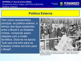 Tem como característica
principal, na política exterior, o
reforço dos laços existentes
entre o Brasil e os Estados
Unidos, rompendo assim
relações com a União
Soviética. Dizia-se na época:
“tudo que era bom para os
Estados Unidos era bom para
o Brasil”.
Política Externa
HISTÓRIA, 3° Ano do Ensino Médio
Os governos Dutra, Vargas, Café Filho, Kubitschek,
Quadros e Goulart
Imagem: Photograph of President Truman and Brazilian President Eurico Dutra
sampling a birthday cake decorated with Brazilian... - NARA – 200122/ Abbie
Rowe/ Public Domain
 