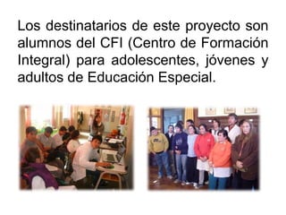 Los destinatarios de este proyecto son
alumnos del CFI (Centro de Formación
Integral) para adolescentes, jóvenes y
adultos de Educación Especial.
 
